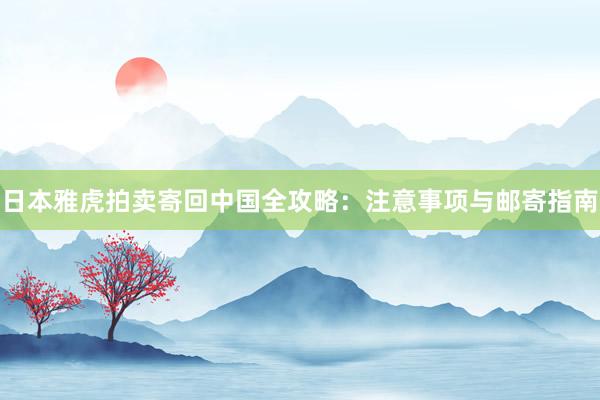 日本雅虎拍卖寄回中国全攻略：注意事项与邮寄指南